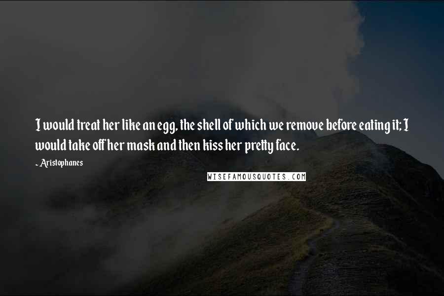Aristophanes Quotes: I would treat her like an egg, the shell of which we remove before eating it; I would take off her mask and then kiss her pretty face.