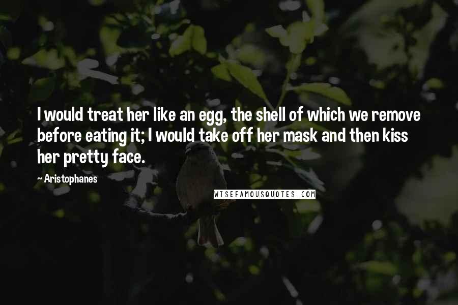 Aristophanes Quotes: I would treat her like an egg, the shell of which we remove before eating it; I would take off her mask and then kiss her pretty face.