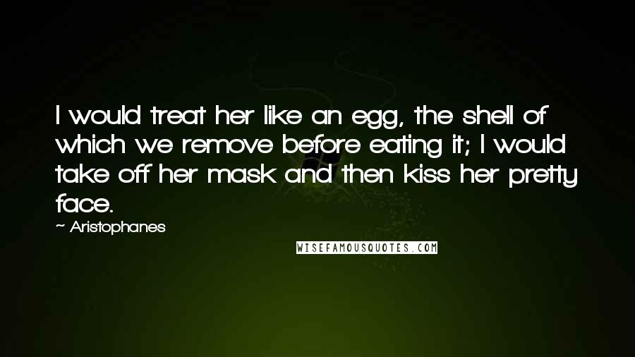 Aristophanes Quotes: I would treat her like an egg, the shell of which we remove before eating it; I would take off her mask and then kiss her pretty face.