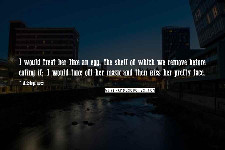 Aristophanes Quotes: I would treat her like an egg, the shell of which we remove before eating it; I would take off her mask and then kiss her pretty face.