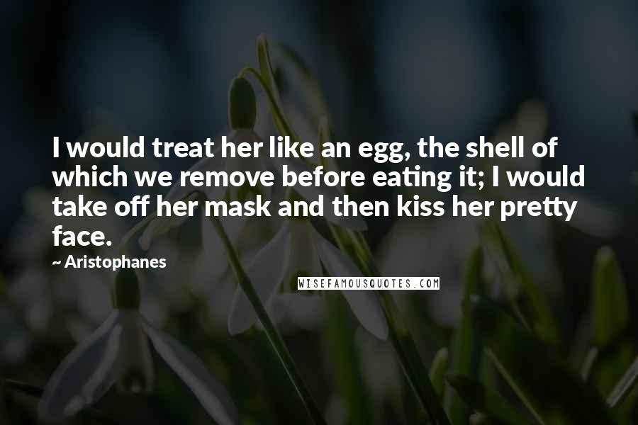 Aristophanes Quotes: I would treat her like an egg, the shell of which we remove before eating it; I would take off her mask and then kiss her pretty face.