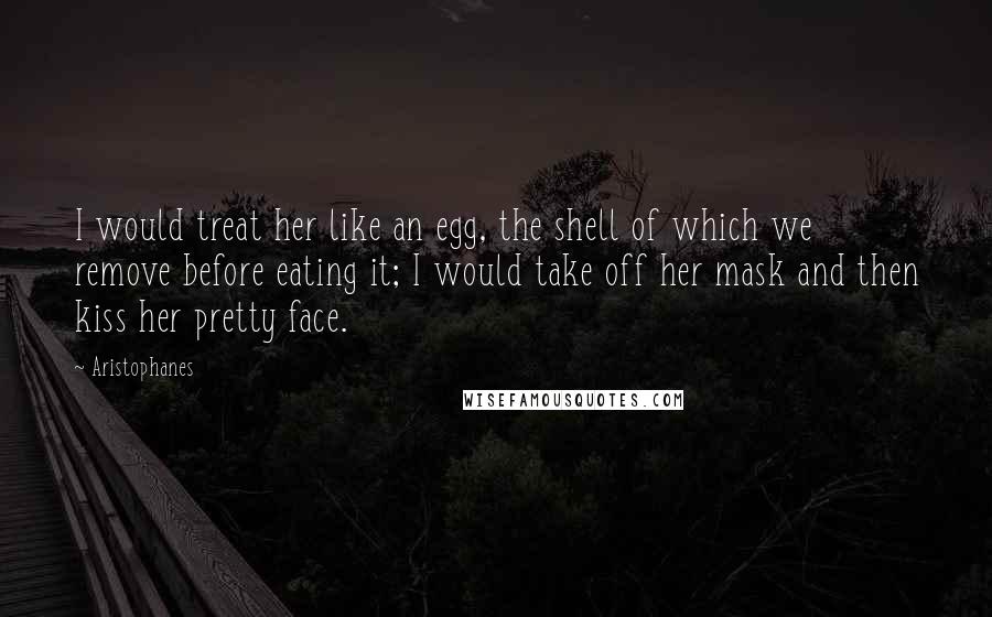 Aristophanes Quotes: I would treat her like an egg, the shell of which we remove before eating it; I would take off her mask and then kiss her pretty face.