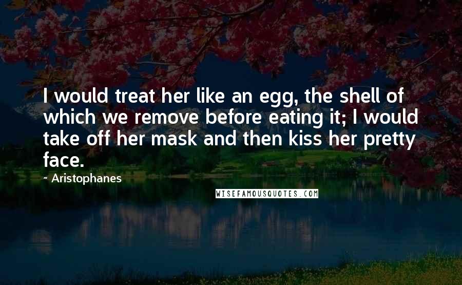 Aristophanes Quotes: I would treat her like an egg, the shell of which we remove before eating it; I would take off her mask and then kiss her pretty face.