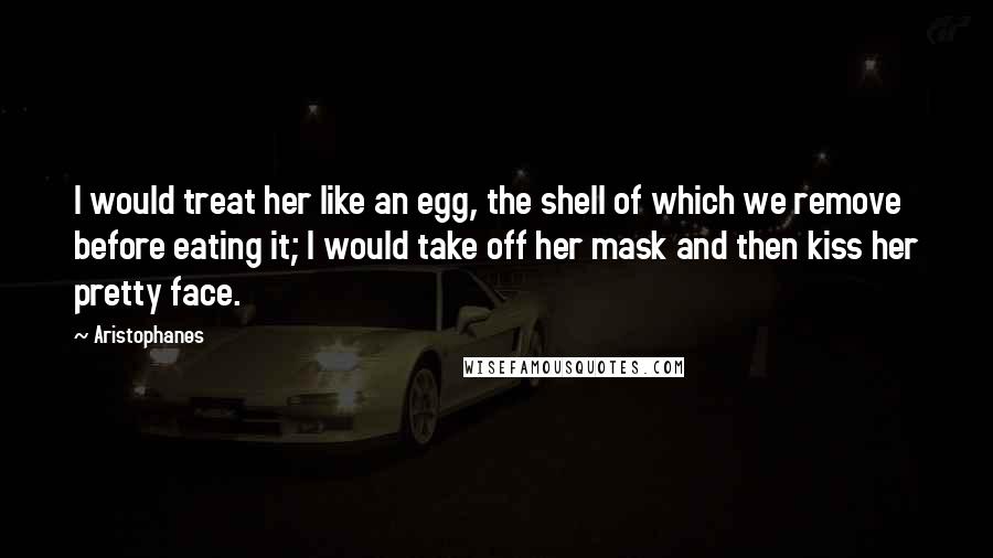 Aristophanes Quotes: I would treat her like an egg, the shell of which we remove before eating it; I would take off her mask and then kiss her pretty face.
