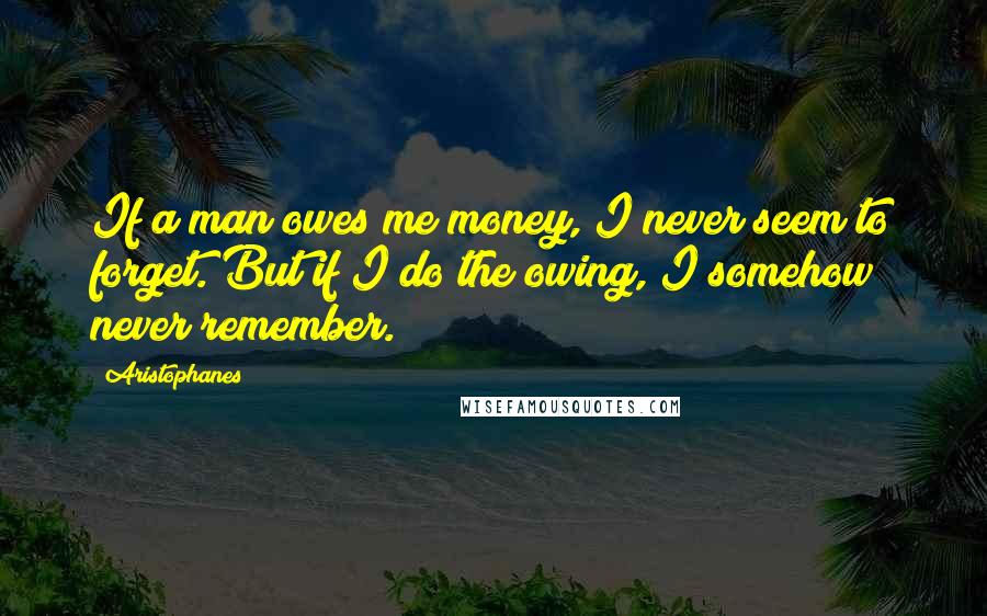 Aristophanes Quotes: If a man owes me money, I never seem to forget. But if I do the owing, I somehow never remember.