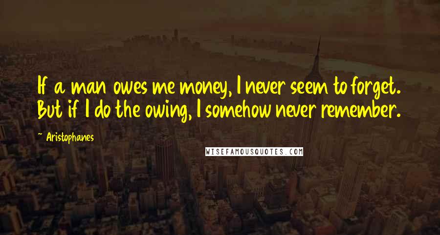 Aristophanes Quotes: If a man owes me money, I never seem to forget. But if I do the owing, I somehow never remember.