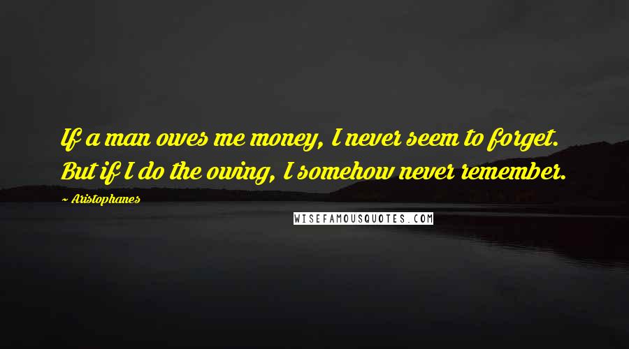 Aristophanes Quotes: If a man owes me money, I never seem to forget. But if I do the owing, I somehow never remember.