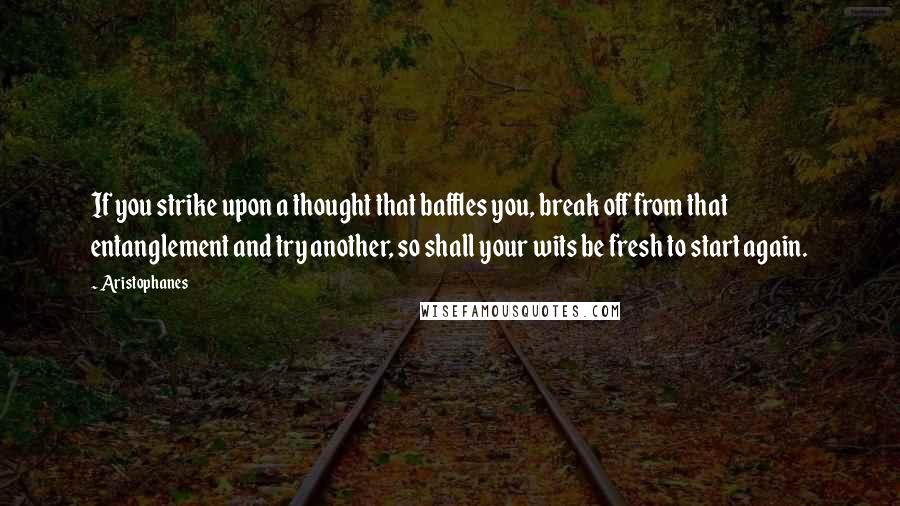 Aristophanes Quotes: If you strike upon a thought that baffles you, break off from that entanglement and try another, so shall your wits be fresh to start again.