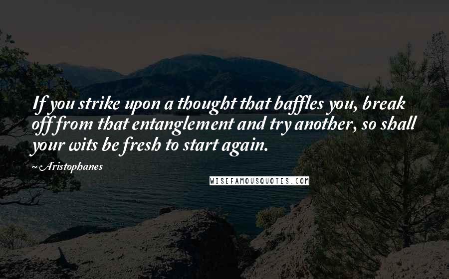 Aristophanes Quotes: If you strike upon a thought that baffles you, break off from that entanglement and try another, so shall your wits be fresh to start again.