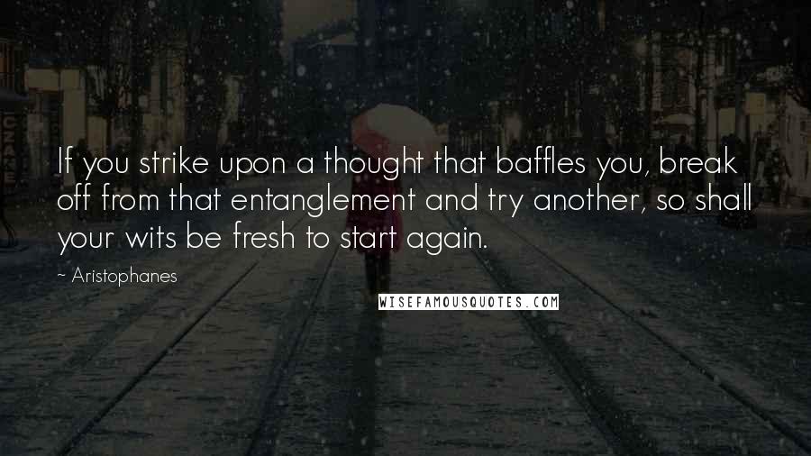 Aristophanes Quotes: If you strike upon a thought that baffles you, break off from that entanglement and try another, so shall your wits be fresh to start again.