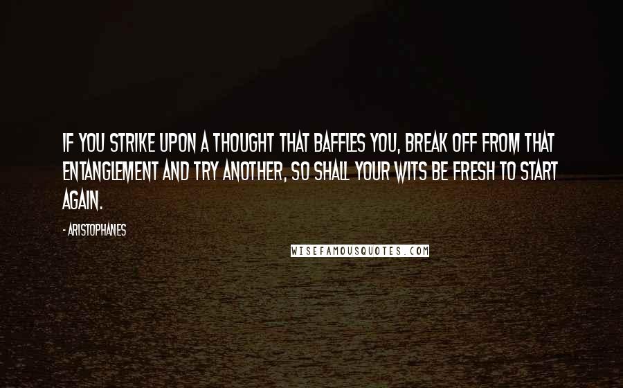 Aristophanes Quotes: If you strike upon a thought that baffles you, break off from that entanglement and try another, so shall your wits be fresh to start again.