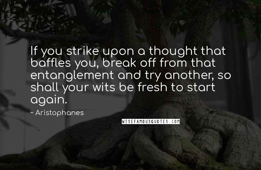 Aristophanes Quotes: If you strike upon a thought that baffles you, break off from that entanglement and try another, so shall your wits be fresh to start again.