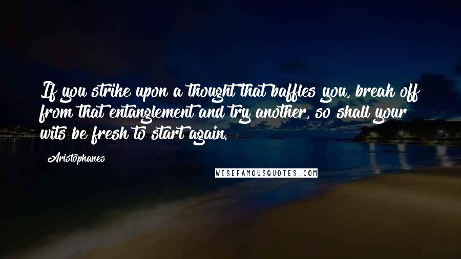 Aristophanes Quotes: If you strike upon a thought that baffles you, break off from that entanglement and try another, so shall your wits be fresh to start again.