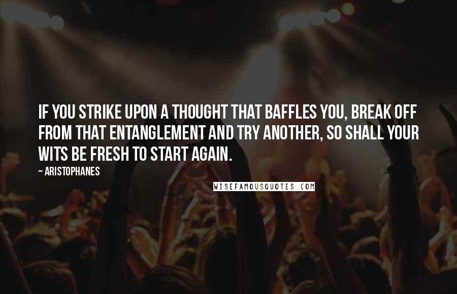 Aristophanes Quotes: If you strike upon a thought that baffles you, break off from that entanglement and try another, so shall your wits be fresh to start again.