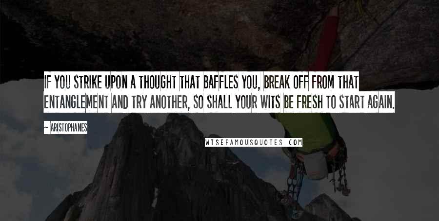 Aristophanes Quotes: If you strike upon a thought that baffles you, break off from that entanglement and try another, so shall your wits be fresh to start again.