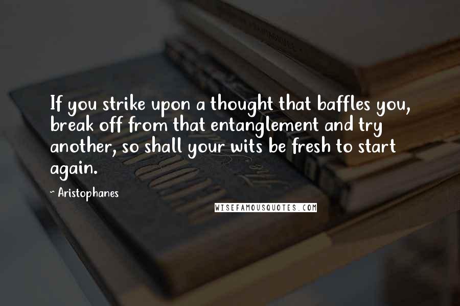 Aristophanes Quotes: If you strike upon a thought that baffles you, break off from that entanglement and try another, so shall your wits be fresh to start again.