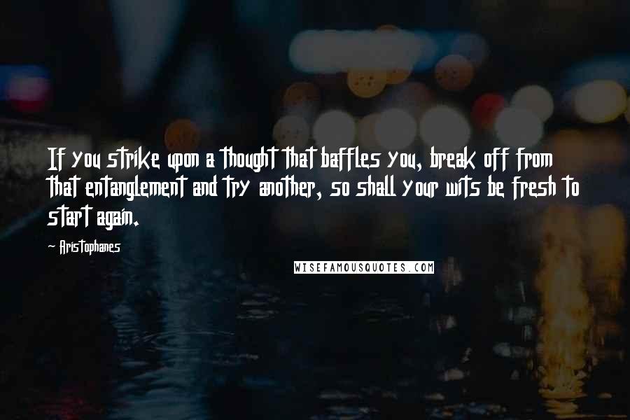 Aristophanes Quotes: If you strike upon a thought that baffles you, break off from that entanglement and try another, so shall your wits be fresh to start again.