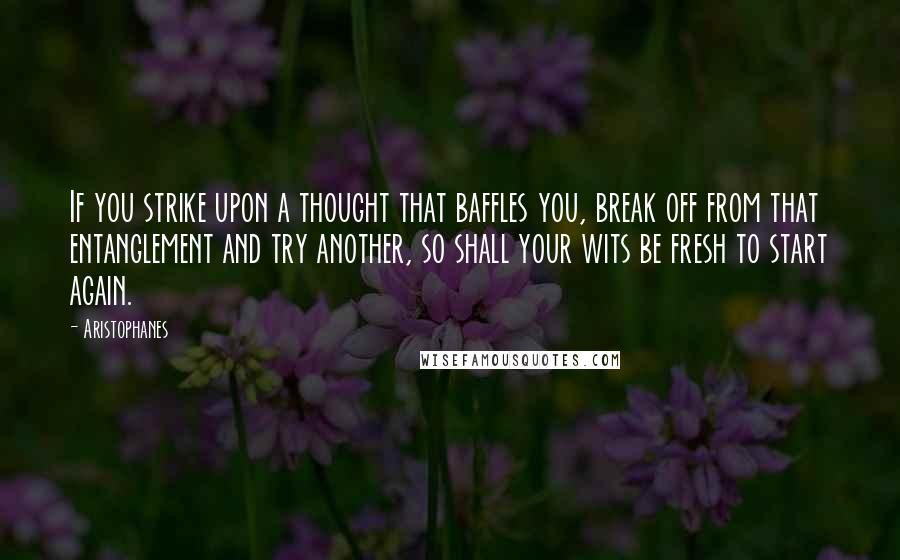 Aristophanes Quotes: If you strike upon a thought that baffles you, break off from that entanglement and try another, so shall your wits be fresh to start again.