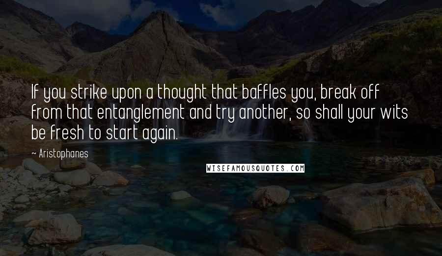 Aristophanes Quotes: If you strike upon a thought that baffles you, break off from that entanglement and try another, so shall your wits be fresh to start again.