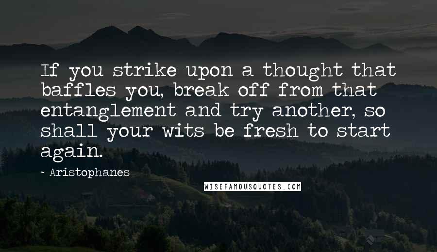 Aristophanes Quotes: If you strike upon a thought that baffles you, break off from that entanglement and try another, so shall your wits be fresh to start again.