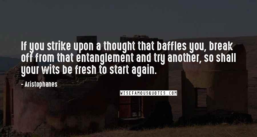 Aristophanes Quotes: If you strike upon a thought that baffles you, break off from that entanglement and try another, so shall your wits be fresh to start again.