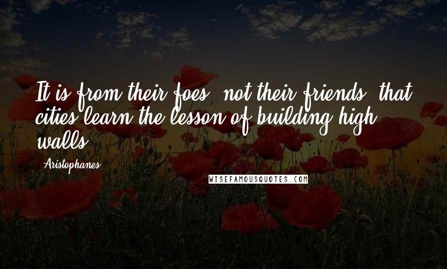 Aristophanes Quotes: It is from their foes, not their friends, that cities learn the lesson of building high walls