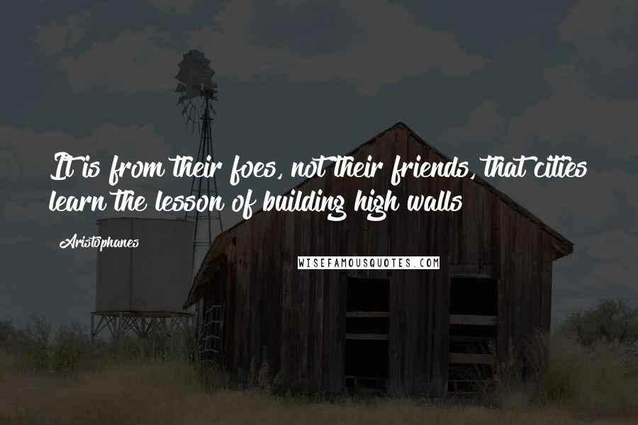 Aristophanes Quotes: It is from their foes, not their friends, that cities learn the lesson of building high walls