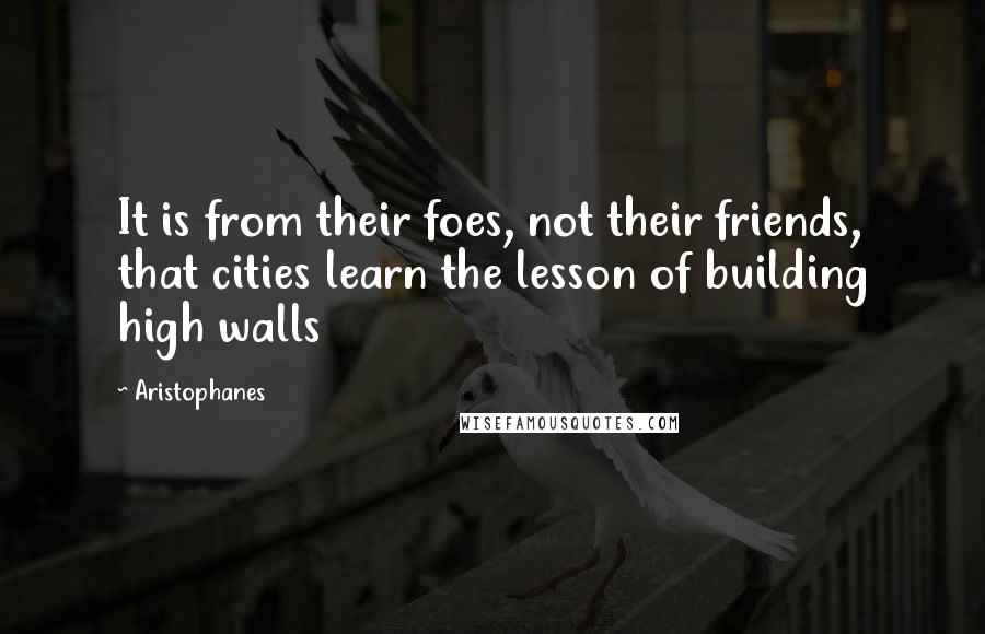 Aristophanes Quotes: It is from their foes, not their friends, that cities learn the lesson of building high walls