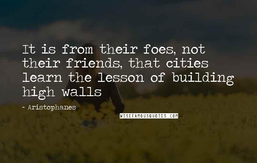 Aristophanes Quotes: It is from their foes, not their friends, that cities learn the lesson of building high walls