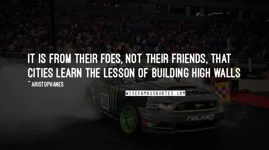 Aristophanes Quotes: It is from their foes, not their friends, that cities learn the lesson of building high walls