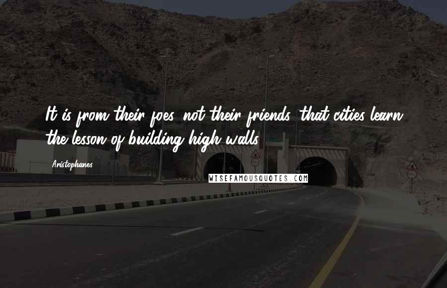 Aristophanes Quotes: It is from their foes, not their friends, that cities learn the lesson of building high walls