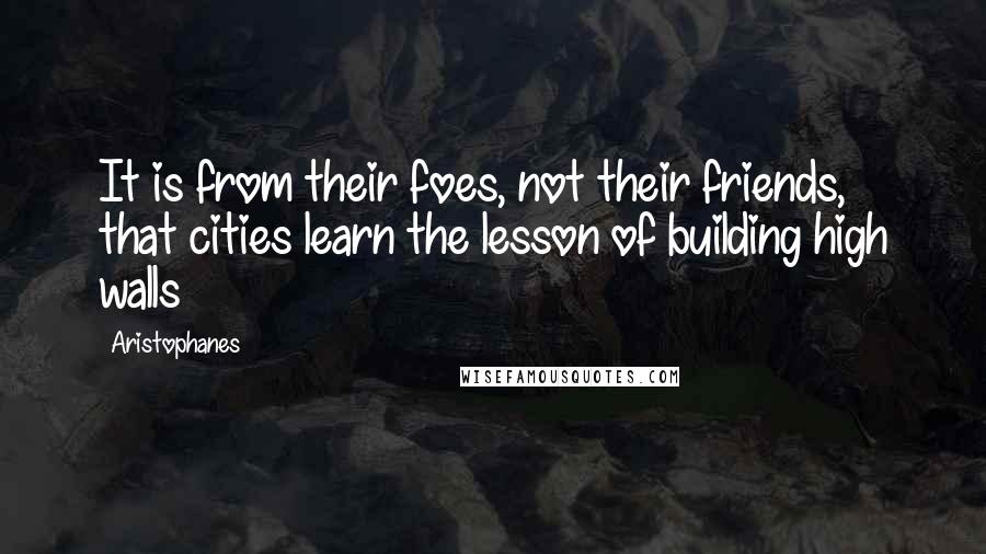 Aristophanes Quotes: It is from their foes, not their friends, that cities learn the lesson of building high walls