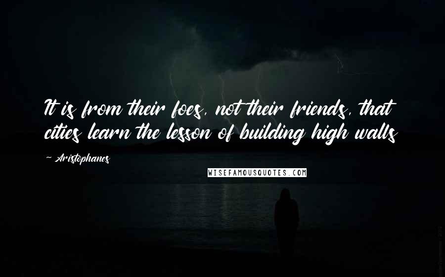 Aristophanes Quotes: It is from their foes, not their friends, that cities learn the lesson of building high walls