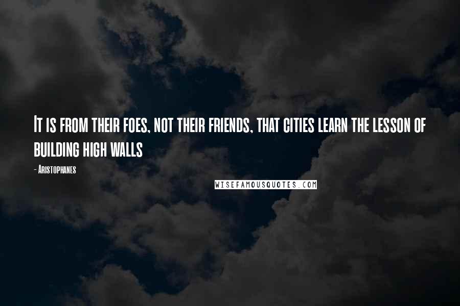 Aristophanes Quotes: It is from their foes, not their friends, that cities learn the lesson of building high walls