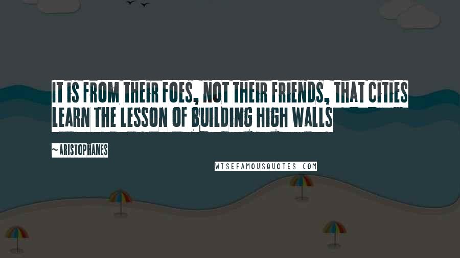 Aristophanes Quotes: It is from their foes, not their friends, that cities learn the lesson of building high walls