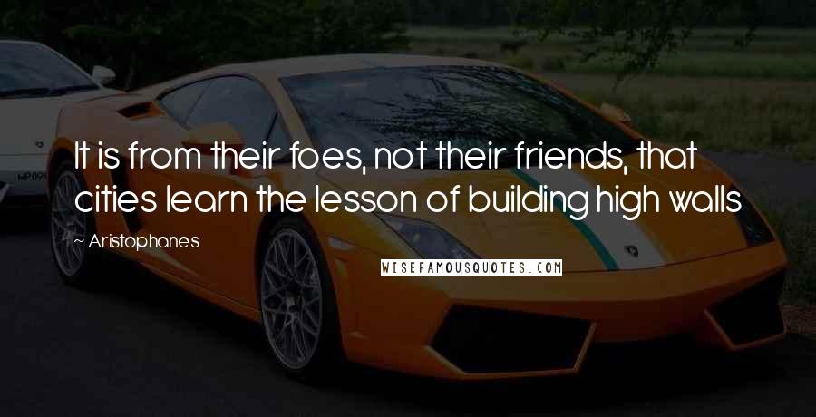 Aristophanes Quotes: It is from their foes, not their friends, that cities learn the lesson of building high walls