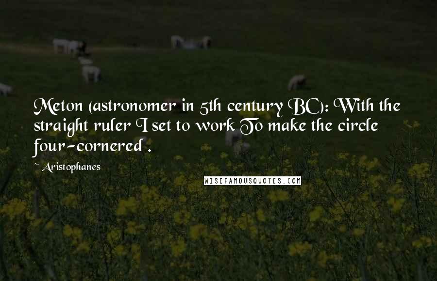 Aristophanes Quotes: Meton (astronomer in 5th century BC): With the straight ruler I set to work To make the circle four-cornered .