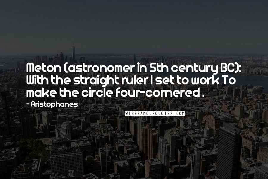 Aristophanes Quotes: Meton (astronomer in 5th century BC): With the straight ruler I set to work To make the circle four-cornered .