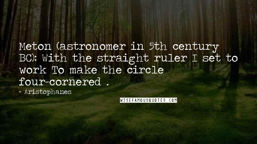 Aristophanes Quotes: Meton (astronomer in 5th century BC): With the straight ruler I set to work To make the circle four-cornered .