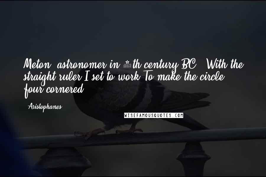 Aristophanes Quotes: Meton (astronomer in 5th century BC): With the straight ruler I set to work To make the circle four-cornered .