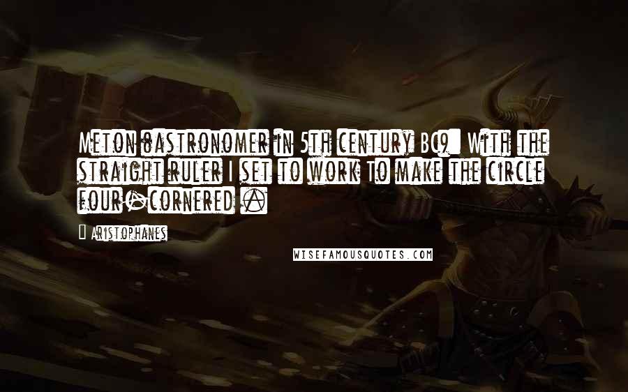 Aristophanes Quotes: Meton (astronomer in 5th century BC): With the straight ruler I set to work To make the circle four-cornered .