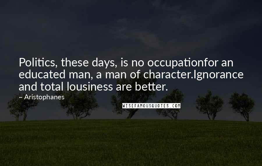 Aristophanes Quotes: Politics, these days, is no occupationfor an educated man, a man of character.Ignorance and total lousiness are better.