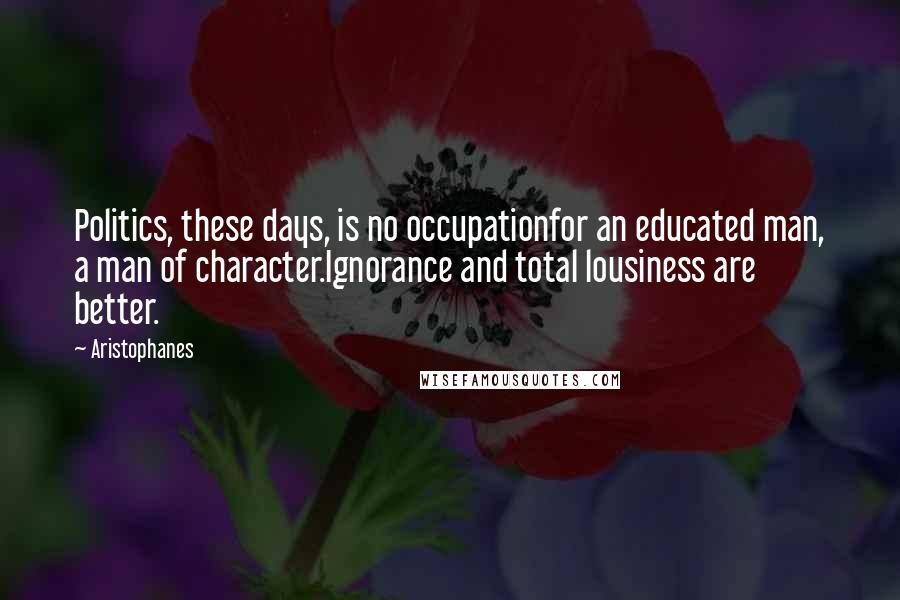 Aristophanes Quotes: Politics, these days, is no occupationfor an educated man, a man of character.Ignorance and total lousiness are better.