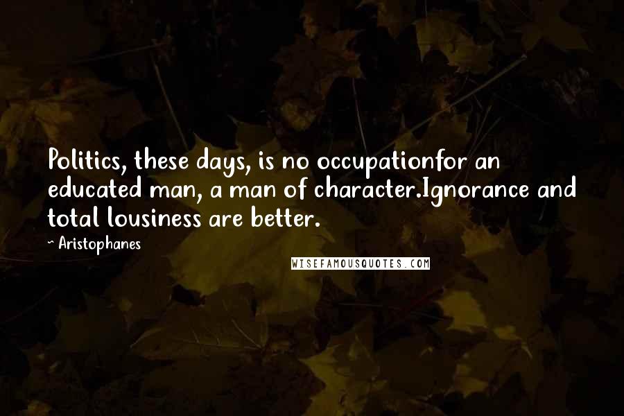 Aristophanes Quotes: Politics, these days, is no occupationfor an educated man, a man of character.Ignorance and total lousiness are better.