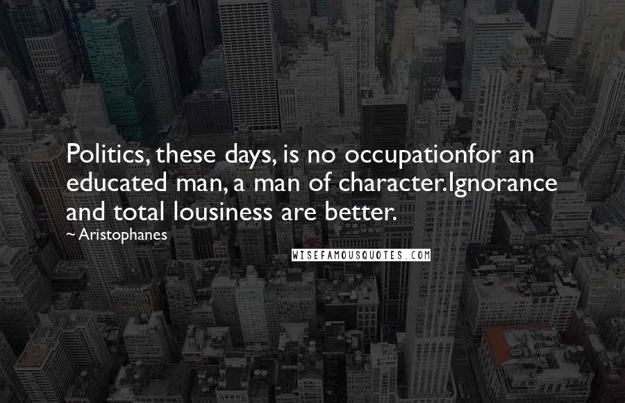 Aristophanes Quotes: Politics, these days, is no occupationfor an educated man, a man of character.Ignorance and total lousiness are better.