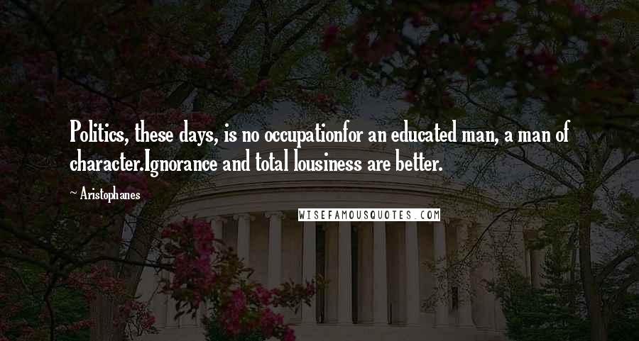 Aristophanes Quotes: Politics, these days, is no occupationfor an educated man, a man of character.Ignorance and total lousiness are better.