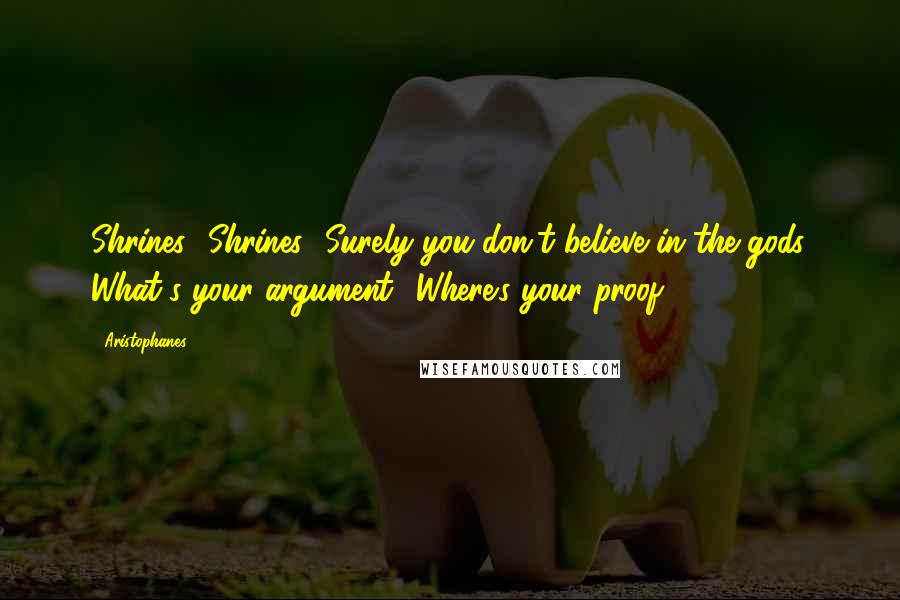 Aristophanes Quotes: Shrines! Shrines! Surely you don't believe in the gods. What's your argument? Where's your proof?