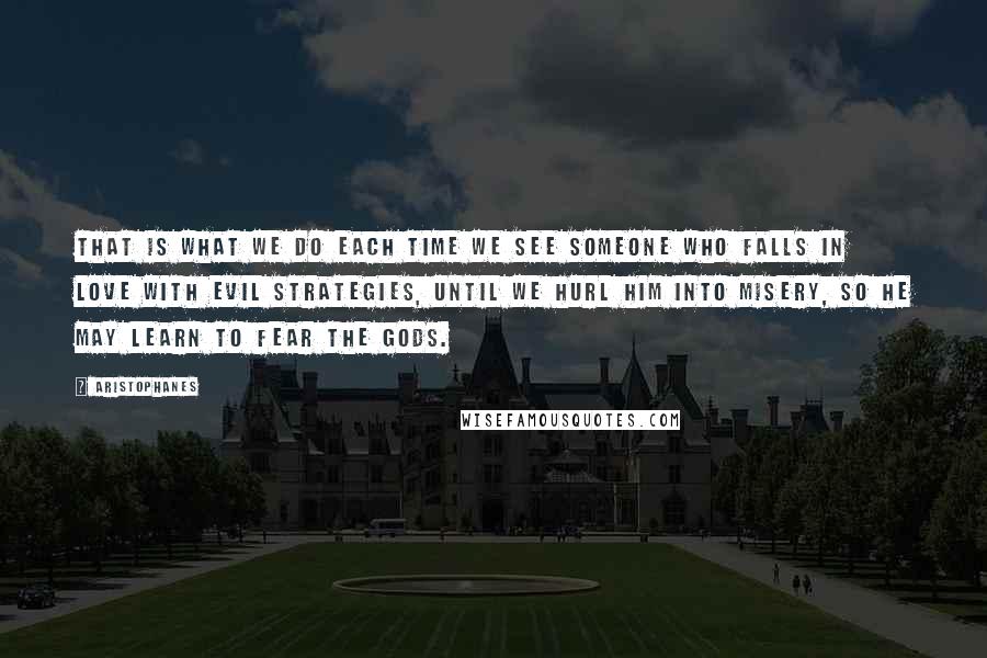 Aristophanes Quotes: That is what we do each time we see someone who falls in love with evil strategies, until we hurl him into misery, so he may learn to fear the Gods.