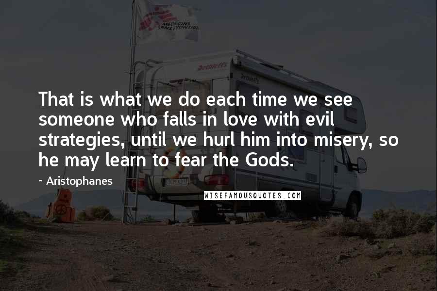 Aristophanes Quotes: That is what we do each time we see someone who falls in love with evil strategies, until we hurl him into misery, so he may learn to fear the Gods.