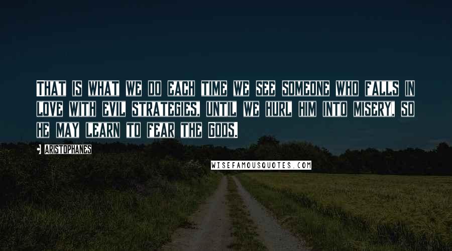 Aristophanes Quotes: That is what we do each time we see someone who falls in love with evil strategies, until we hurl him into misery, so he may learn to fear the Gods.